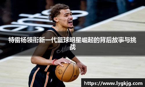 特雷杨领衔新一代篮球明星崛起的背后故事与挑战