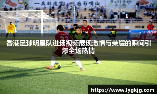 香港足球明星队进场视频展现激情与荣耀的瞬间引爆全场热情